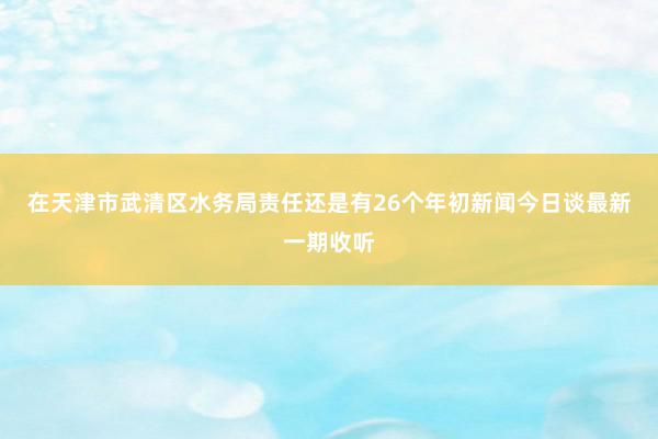 在天津市武清区水务局责任还是有26个年初新闻今日谈最新一期收听